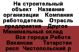 На строительный объект › Название организации ­ Компания-работодатель › Отрасль предприятия ­ Другое › Минимальный оклад ­ 35 000 - Все города Работа » Вакансии   . Татарстан респ.,Чистопольский р-н